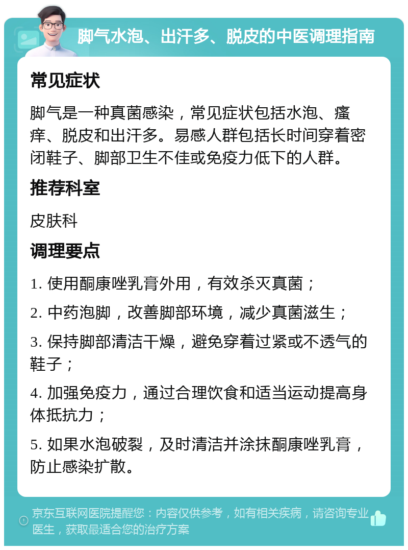 脚气水泡、出汗多、脱皮的中医调理指南 常见症状 脚气是一种真菌感染，常见症状包括水泡、瘙痒、脱皮和出汗多。易感人群包括长时间穿着密闭鞋子、脚部卫生不佳或免疫力低下的人群。 推荐科室 皮肤科 调理要点 1. 使用酮康唑乳膏外用，有效杀灭真菌； 2. 中药泡脚，改善脚部环境，减少真菌滋生； 3. 保持脚部清洁干燥，避免穿着过紧或不透气的鞋子； 4. 加强免疫力，通过合理饮食和适当运动提高身体抵抗力； 5. 如果水泡破裂，及时清洁并涂抹酮康唑乳膏，防止感染扩散。