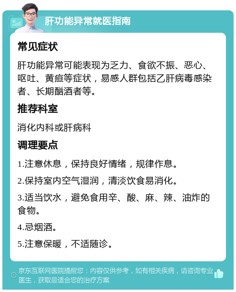 肝功能异常就医指南 常见症状 肝功能异常可能表现为乏力、食欲不振、恶心、呕吐、黄疸等症状，易感人群包括乙肝病毒感染者、长期酗酒者等。 推荐科室 消化内科或肝病科 调理要点 1.注意休息，保持良好情绪，规律作息。 2.保持室内空气湿润，清淡饮食易消化。 3.适当饮水，避免食用辛、酸、麻、辣、油炸的食物。 4.忌烟酒。 5.注意保暖，不适随诊。