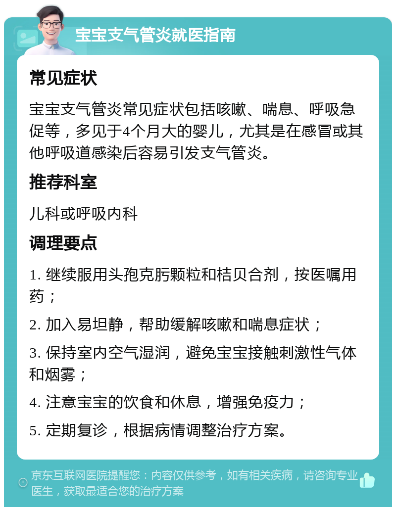 宝宝支气管炎就医指南 常见症状 宝宝支气管炎常见症状包括咳嗽、喘息、呼吸急促等，多见于4个月大的婴儿，尤其是在感冒或其他呼吸道感染后容易引发支气管炎。 推荐科室 儿科或呼吸内科 调理要点 1. 继续服用头孢克肟颗粒和桔贝合剂，按医嘱用药； 2. 加入易坦静，帮助缓解咳嗽和喘息症状； 3. 保持室内空气湿润，避免宝宝接触刺激性气体和烟雾； 4. 注意宝宝的饮食和休息，增强免疫力； 5. 定期复诊，根据病情调整治疗方案。