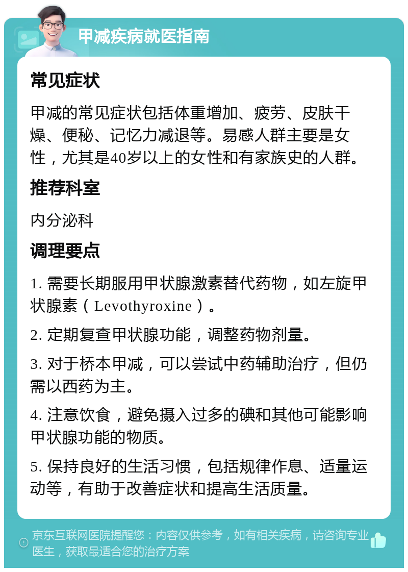 甲减疾病就医指南 常见症状 甲减的常见症状包括体重增加、疲劳、皮肤干燥、便秘、记忆力减退等。易感人群主要是女性，尤其是40岁以上的女性和有家族史的人群。 推荐科室 内分泌科 调理要点 1. 需要长期服用甲状腺激素替代药物，如左旋甲状腺素（Levothyroxine）。 2. 定期复查甲状腺功能，调整药物剂量。 3. 对于桥本甲减，可以尝试中药辅助治疗，但仍需以西药为主。 4. 注意饮食，避免摄入过多的碘和其他可能影响甲状腺功能的物质。 5. 保持良好的生活习惯，包括规律作息、适量运动等，有助于改善症状和提高生活质量。