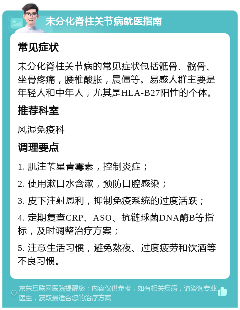 未分化脊柱关节病就医指南 常见症状 未分化脊柱关节病的常见症状包括骶骨、髋骨、坐骨疼痛，腰椎酸胀，晨僵等。易感人群主要是年轻人和中年人，尤其是HLA-B27阳性的个体。 推荐科室 风湿免疫科 调理要点 1. 肌注苄星青霉素，控制炎症； 2. 使用漱口水含漱，预防口腔感染； 3. 皮下注射恩利，抑制免疫系统的过度活跃； 4. 定期复查CRP、ASO、抗链球菌DNA酶B等指标，及时调整治疗方案； 5. 注意生活习惯，避免熬夜、过度疲劳和饮酒等不良习惯。