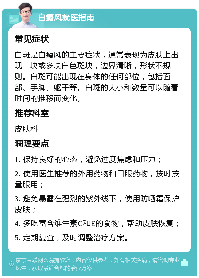 白癜风就医指南 常见症状 白斑是白癜风的主要症状，通常表现为皮肤上出现一块或多块白色斑块，边界清晰，形状不规则。白斑可能出现在身体的任何部位，包括面部、手脚、躯干等。白斑的大小和数量可以随着时间的推移而变化。 推荐科室 皮肤科 调理要点 1. 保持良好的心态，避免过度焦虑和压力； 2. 使用医生推荐的外用药物和口服药物，按时按量服用； 3. 避免暴露在强烈的紫外线下，使用防晒霜保护皮肤； 4. 多吃富含维生素C和E的食物，帮助皮肤恢复； 5. 定期复查，及时调整治疗方案。