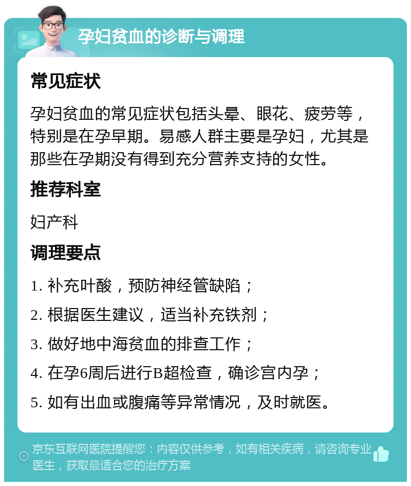 孕妇贫血的诊断与调理 常见症状 孕妇贫血的常见症状包括头晕、眼花、疲劳等，特别是在孕早期。易感人群主要是孕妇，尤其是那些在孕期没有得到充分营养支持的女性。 推荐科室 妇产科 调理要点 1. 补充叶酸，预防神经管缺陷； 2. 根据医生建议，适当补充铁剂； 3. 做好地中海贫血的排查工作； 4. 在孕6周后进行B超检查，确诊宫内孕； 5. 如有出血或腹痛等异常情况，及时就医。