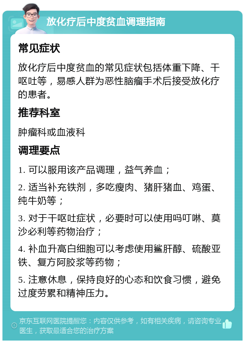 放化疗后中度贫血调理指南 常见症状 放化疗后中度贫血的常见症状包括体重下降、干呕吐等，易感人群为恶性脑瘤手术后接受放化疗的患者。 推荐科室 肿瘤科或血液科 调理要点 1. 可以服用该产品调理，益气养血； 2. 适当补充铁剂，多吃瘦肉、猪肝猪血、鸡蛋、纯牛奶等； 3. 对于干呕吐症状，必要时可以使用吗叮啉、莫沙必利等药物治疗； 4. 补血升高白细胞可以考虑使用鲨肝醇、硫酸亚铁、复方阿胶浆等药物； 5. 注意休息，保持良好的心态和饮食习惯，避免过度劳累和精神压力。