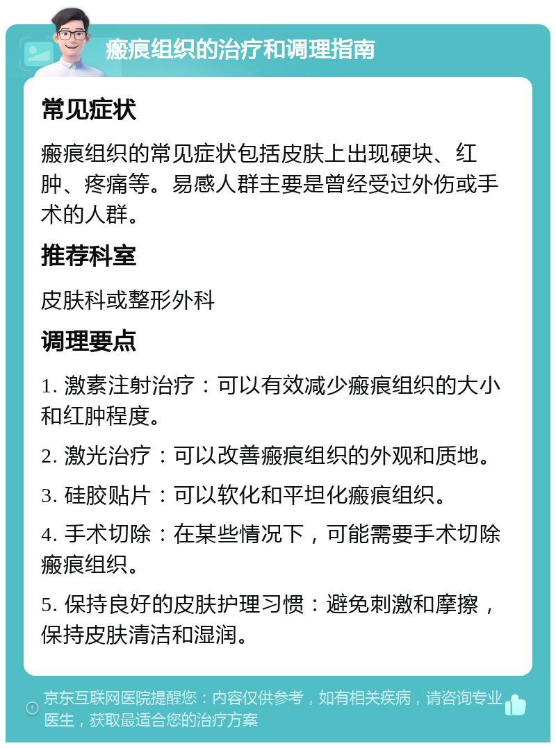 瘢痕组织的治疗和调理指南 常见症状 瘢痕组织的常见症状包括皮肤上出现硬块、红肿、疼痛等。易感人群主要是曾经受过外伤或手术的人群。 推荐科室 皮肤科或整形外科 调理要点 1. 激素注射治疗：可以有效减少瘢痕组织的大小和红肿程度。 2. 激光治疗：可以改善瘢痕组织的外观和质地。 3. 硅胶贴片：可以软化和平坦化瘢痕组织。 4. 手术切除：在某些情况下，可能需要手术切除瘢痕组织。 5. 保持良好的皮肤护理习惯：避免刺激和摩擦，保持皮肤清洁和湿润。