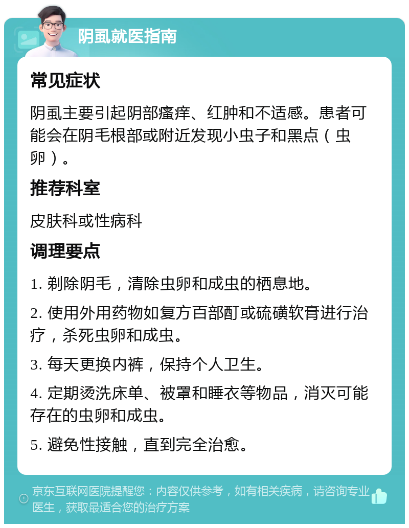 阴虱就医指南 常见症状 阴虱主要引起阴部瘙痒、红肿和不适感。患者可能会在阴毛根部或附近发现小虫子和黑点（虫卵）。 推荐科室 皮肤科或性病科 调理要点 1. 剃除阴毛，清除虫卵和成虫的栖息地。 2. 使用外用药物如复方百部酊或硫磺软膏进行治疗，杀死虫卵和成虫。 3. 每天更换内裤，保持个人卫生。 4. 定期烫洗床单、被罩和睡衣等物品，消灭可能存在的虫卵和成虫。 5. 避免性接触，直到完全治愈。