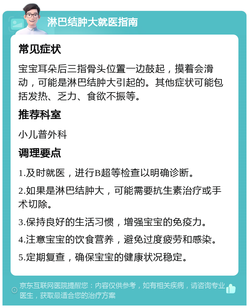 淋巴结肿大就医指南 常见症状 宝宝耳朵后三指骨头位置一边鼓起，摸着会滑动，可能是淋巴结肿大引起的。其他症状可能包括发热、乏力、食欲不振等。 推荐科室 小儿普外科 调理要点 1.及时就医，进行B超等检查以明确诊断。 2.如果是淋巴结肿大，可能需要抗生素治疗或手术切除。 3.保持良好的生活习惯，增强宝宝的免疫力。 4.注意宝宝的饮食营养，避免过度疲劳和感染。 5.定期复查，确保宝宝的健康状况稳定。