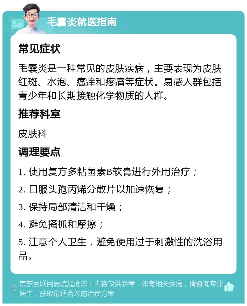 毛囊炎就医指南 常见症状 毛囊炎是一种常见的皮肤疾病，主要表现为皮肤红斑、水泡、瘙痒和疼痛等症状。易感人群包括青少年和长期接触化学物质的人群。 推荐科室 皮肤科 调理要点 1. 使用复方多粘菌素B软膏进行外用治疗； 2. 口服头孢丙烯分散片以加速恢复； 3. 保持局部清洁和干燥； 4. 避免搔抓和摩擦； 5. 注意个人卫生，避免使用过于刺激性的洗浴用品。