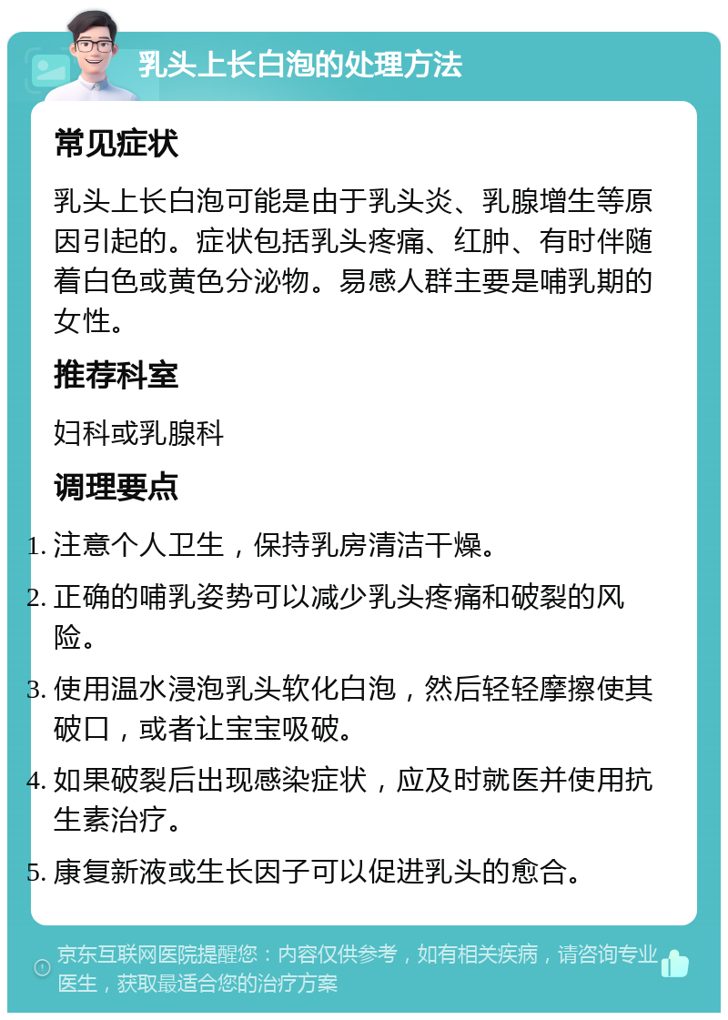 乳头上长白泡的处理方法 常见症状 乳头上长白泡可能是由于乳头炎、乳腺增生等原因引起的。症状包括乳头疼痛、红肿、有时伴随着白色或黄色分泌物。易感人群主要是哺乳期的女性。 推荐科室 妇科或乳腺科 调理要点 注意个人卫生，保持乳房清洁干燥。 正确的哺乳姿势可以减少乳头疼痛和破裂的风险。 使用温水浸泡乳头软化白泡，然后轻轻摩擦使其破口，或者让宝宝吸破。 如果破裂后出现感染症状，应及时就医并使用抗生素治疗。 康复新液或生长因子可以促进乳头的愈合。