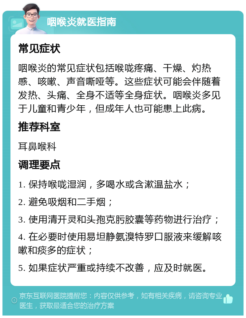 咽喉炎就医指南 常见症状 咽喉炎的常见症状包括喉咙疼痛、干燥、灼热感、咳嗽、声音嘶哑等。这些症状可能会伴随着发热、头痛、全身不适等全身症状。咽喉炎多见于儿童和青少年，但成年人也可能患上此病。 推荐科室 耳鼻喉科 调理要点 1. 保持喉咙湿润，多喝水或含漱温盐水； 2. 避免吸烟和二手烟； 3. 使用清开灵和头孢克肟胶囊等药物进行治疗； 4. 在必要时使用易坦静氨溴特罗口服液来缓解咳嗽和痰多的症状； 5. 如果症状严重或持续不改善，应及时就医。