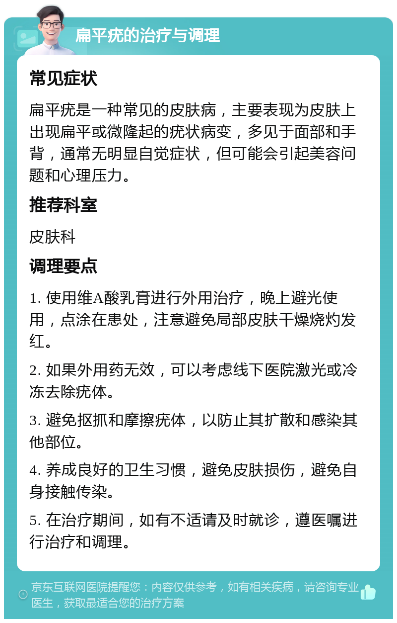 扁平疣的治疗与调理 常见症状 扁平疣是一种常见的皮肤病，主要表现为皮肤上出现扁平或微隆起的疣状病变，多见于面部和手背，通常无明显自觉症状，但可能会引起美容问题和心理压力。 推荐科室 皮肤科 调理要点 1. 使用维A酸乳膏进行外用治疗，晚上避光使用，点涂在患处，注意避免局部皮肤干燥烧灼发红。 2. 如果外用药无效，可以考虑线下医院激光或冷冻去除疣体。 3. 避免抠抓和摩擦疣体，以防止其扩散和感染其他部位。 4. 养成良好的卫生习惯，避免皮肤损伤，避免自身接触传染。 5. 在治疗期间，如有不适请及时就诊，遵医嘱进行治疗和调理。