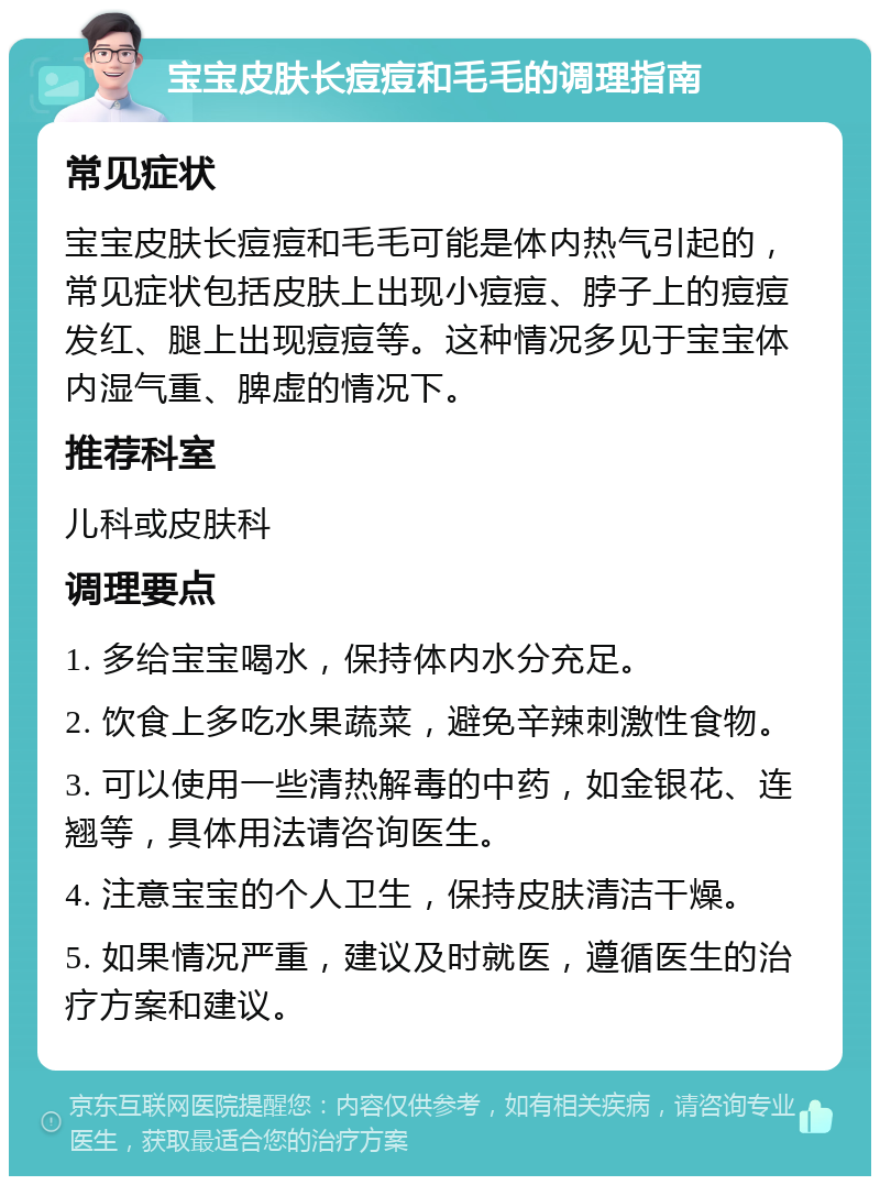 宝宝皮肤长痘痘和毛毛的调理指南 常见症状 宝宝皮肤长痘痘和毛毛可能是体内热气引起的，常见症状包括皮肤上出现小痘痘、脖子上的痘痘发红、腿上出现痘痘等。这种情况多见于宝宝体内湿气重、脾虚的情况下。 推荐科室 儿科或皮肤科 调理要点 1. 多给宝宝喝水，保持体内水分充足。 2. 饮食上多吃水果蔬菜，避免辛辣刺激性食物。 3. 可以使用一些清热解毒的中药，如金银花、连翘等，具体用法请咨询医生。 4. 注意宝宝的个人卫生，保持皮肤清洁干燥。 5. 如果情况严重，建议及时就医，遵循医生的治疗方案和建议。