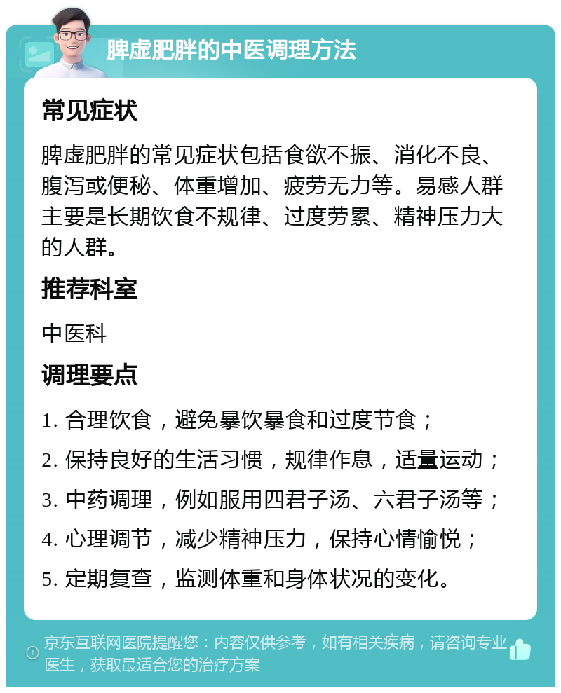 脾虚肥胖的中医调理方法 常见症状 脾虚肥胖的常见症状包括食欲不振、消化不良、腹泻或便秘、体重增加、疲劳无力等。易感人群主要是长期饮食不规律、过度劳累、精神压力大的人群。 推荐科室 中医科 调理要点 1. 合理饮食，避免暴饮暴食和过度节食； 2. 保持良好的生活习惯，规律作息，适量运动； 3. 中药调理，例如服用四君子汤、六君子汤等； 4. 心理调节，减少精神压力，保持心情愉悦； 5. 定期复查，监测体重和身体状况的变化。