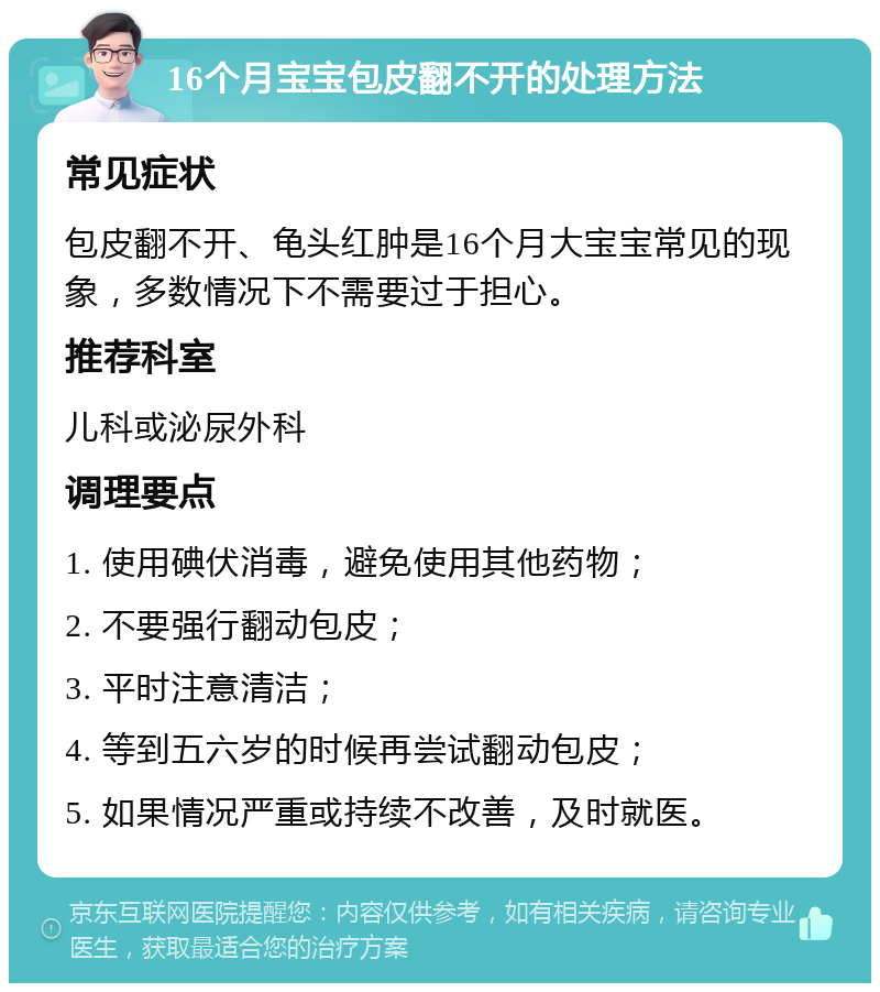 16个月宝宝包皮翻不开的处理方法 常见症状 包皮翻不开、龟头红肿是16个月大宝宝常见的现象，多数情况下不需要过于担心。 推荐科室 儿科或泌尿外科 调理要点 1. 使用碘伏消毒，避免使用其他药物； 2. 不要强行翻动包皮； 3. 平时注意清洁； 4. 等到五六岁的时候再尝试翻动包皮； 5. 如果情况严重或持续不改善，及时就医。