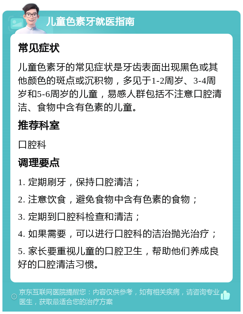 儿童色素牙就医指南 常见症状 儿童色素牙的常见症状是牙齿表面出现黑色或其他颜色的斑点或沉积物，多见于1-2周岁、3-4周岁和5-6周岁的儿童，易感人群包括不注意口腔清洁、食物中含有色素的儿童。 推荐科室 口腔科 调理要点 1. 定期刷牙，保持口腔清洁； 2. 注意饮食，避免食物中含有色素的食物； 3. 定期到口腔科检查和清洁； 4. 如果需要，可以进行口腔科的洁治抛光治疗； 5. 家长要重视儿童的口腔卫生，帮助他们养成良好的口腔清洁习惯。