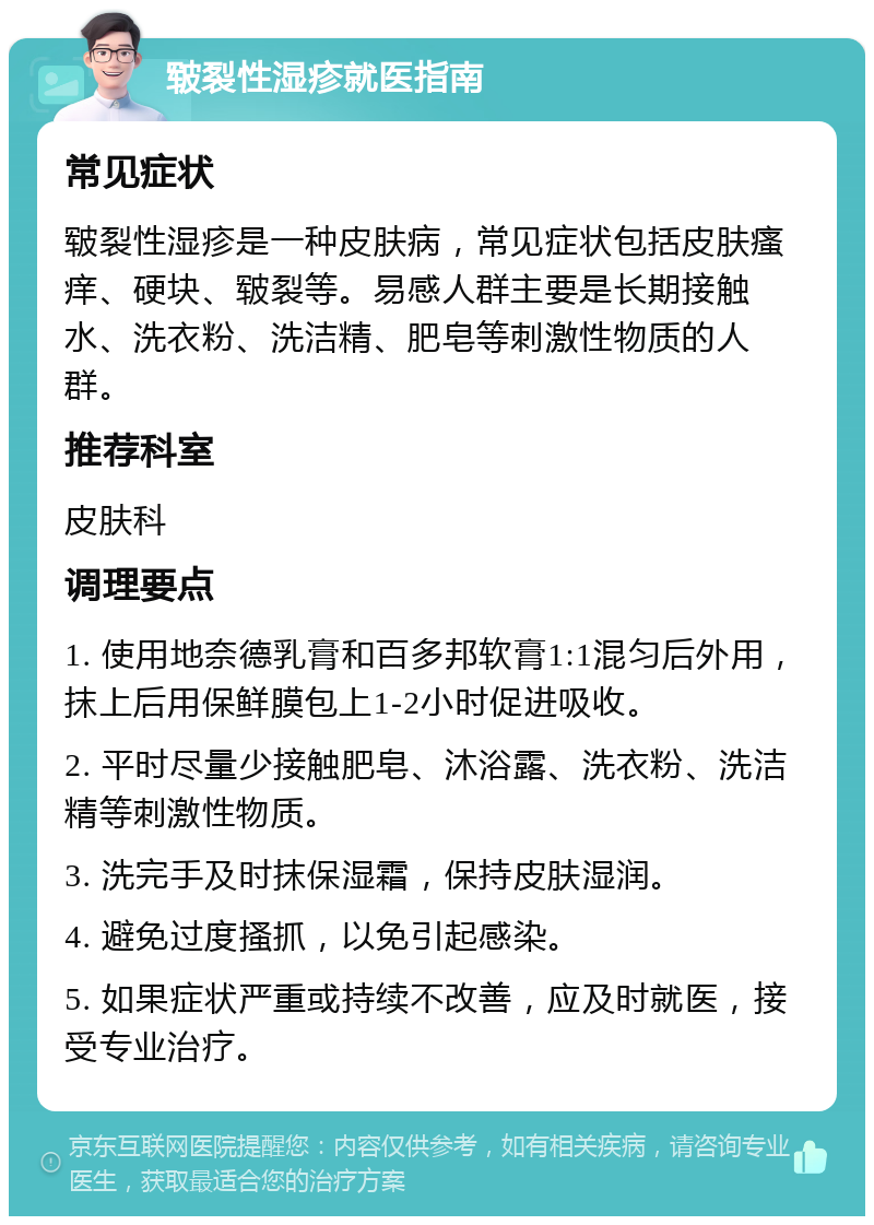 皲裂性湿疹就医指南 常见症状 皲裂性湿疹是一种皮肤病，常见症状包括皮肤瘙痒、硬块、皲裂等。易感人群主要是长期接触水、洗衣粉、洗洁精、肥皂等刺激性物质的人群。 推荐科室 皮肤科 调理要点 1. 使用地奈德乳膏和百多邦软膏1:1混匀后外用，抹上后用保鲜膜包上1-2小时促进吸收。 2. 平时尽量少接触肥皂、沐浴露、洗衣粉、洗洁精等刺激性物质。 3. 洗完手及时抹保湿霜，保持皮肤湿润。 4. 避免过度搔抓，以免引起感染。 5. 如果症状严重或持续不改善，应及时就医，接受专业治疗。