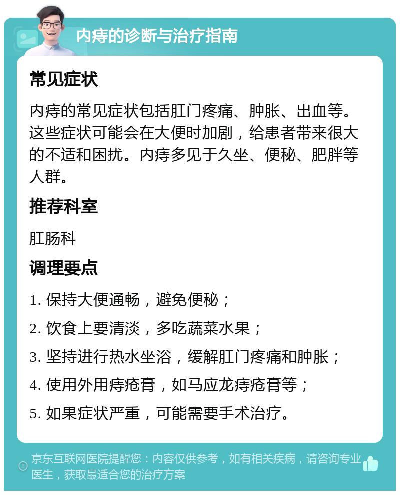 内痔的诊断与治疗指南 常见症状 内痔的常见症状包括肛门疼痛、肿胀、出血等。这些症状可能会在大便时加剧，给患者带来很大的不适和困扰。内痔多见于久坐、便秘、肥胖等人群。 推荐科室 肛肠科 调理要点 1. 保持大便通畅，避免便秘； 2. 饮食上要清淡，多吃蔬菜水果； 3. 坚持进行热水坐浴，缓解肛门疼痛和肿胀； 4. 使用外用痔疮膏，如马应龙痔疮膏等； 5. 如果症状严重，可能需要手术治疗。