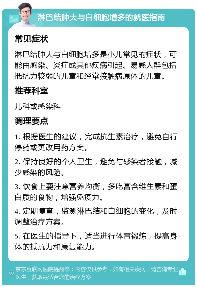 淋巴结肿大与白细胞增多的就医指南 常见症状 淋巴结肿大与白细胞增多是小儿常见的症状，可能由感染、炎症或其他疾病引起。易感人群包括抵抗力较弱的儿童和经常接触病原体的儿童。 推荐科室 儿科或感染科 调理要点 1. 根据医生的建议，完成抗生素治疗，避免自行停药或更改用药方案。 2. 保持良好的个人卫生，避免与感染者接触，减少感染的风险。 3. 饮食上要注意营养均衡，多吃富含维生素和蛋白质的食物，增强免疫力。 4. 定期复查，监测淋巴结和白细胞的变化，及时调整治疗方案。 5. 在医生的指导下，适当进行体育锻炼，提高身体的抵抗力和康复能力。