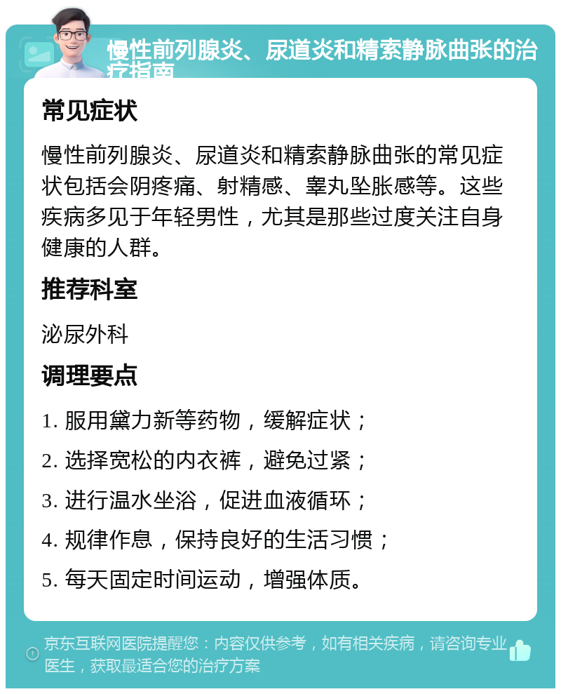 慢性前列腺炎、尿道炎和精索静脉曲张的治疗指南 常见症状 慢性前列腺炎、尿道炎和精索静脉曲张的常见症状包括会阴疼痛、射精感、睾丸坠胀感等。这些疾病多见于年轻男性，尤其是那些过度关注自身健康的人群。 推荐科室 泌尿外科 调理要点 1. 服用黛力新等药物，缓解症状； 2. 选择宽松的内衣裤，避免过紧； 3. 进行温水坐浴，促进血液循环； 4. 规律作息，保持良好的生活习惯； 5. 每天固定时间运动，增强体质。