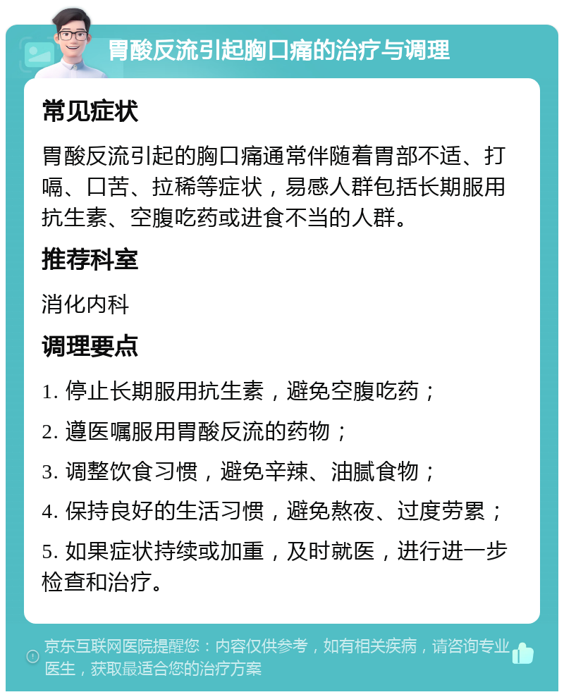 胃酸反流引起胸口痛的治疗与调理 常见症状 胃酸反流引起的胸口痛通常伴随着胃部不适、打嗝、口苦、拉稀等症状，易感人群包括长期服用抗生素、空腹吃药或进食不当的人群。 推荐科室 消化内科 调理要点 1. 停止长期服用抗生素，避免空腹吃药； 2. 遵医嘱服用胃酸反流的药物； 3. 调整饮食习惯，避免辛辣、油腻食物； 4. 保持良好的生活习惯，避免熬夜、过度劳累； 5. 如果症状持续或加重，及时就医，进行进一步检查和治疗。