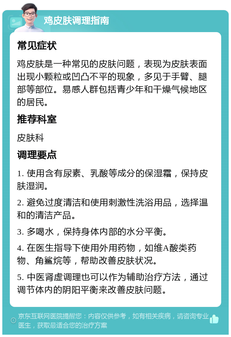 鸡皮肤调理指南 常见症状 鸡皮肤是一种常见的皮肤问题，表现为皮肤表面出现小颗粒或凹凸不平的现象，多见于手臂、腿部等部位。易感人群包括青少年和干燥气候地区的居民。 推荐科室 皮肤科 调理要点 1. 使用含有尿素、乳酸等成分的保湿霜，保持皮肤湿润。 2. 避免过度清洁和使用刺激性洗浴用品，选择温和的清洁产品。 3. 多喝水，保持身体内部的水分平衡。 4. 在医生指导下使用外用药物，如维A酸类药物、角鲨烷等，帮助改善皮肤状况。 5. 中医肾虚调理也可以作为辅助治疗方法，通过调节体内的阴阳平衡来改善皮肤问题。