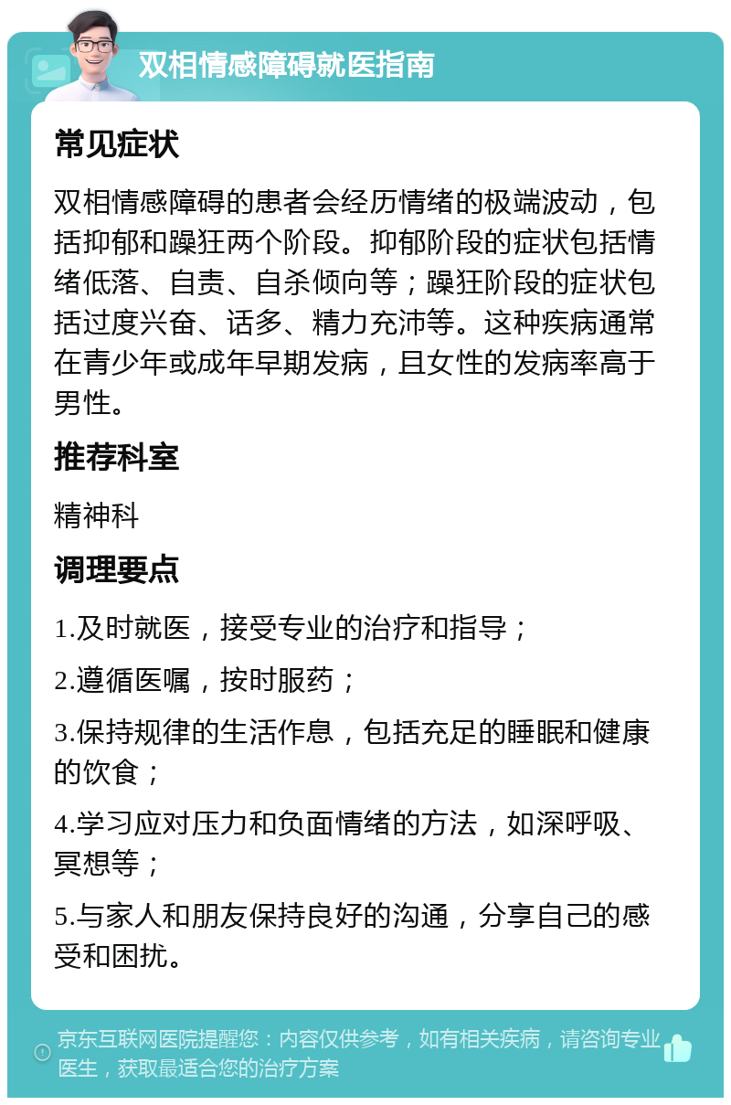 双相情感障碍就医指南 常见症状 双相情感障碍的患者会经历情绪的极端波动，包括抑郁和躁狂两个阶段。抑郁阶段的症状包括情绪低落、自责、自杀倾向等；躁狂阶段的症状包括过度兴奋、话多、精力充沛等。这种疾病通常在青少年或成年早期发病，且女性的发病率高于男性。 推荐科室 精神科 调理要点 1.及时就医，接受专业的治疗和指导； 2.遵循医嘱，按时服药； 3.保持规律的生活作息，包括充足的睡眠和健康的饮食； 4.学习应对压力和负面情绪的方法，如深呼吸、冥想等； 5.与家人和朋友保持良好的沟通，分享自己的感受和困扰。