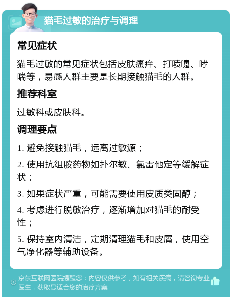 猫毛过敏的治疗与调理 常见症状 猫毛过敏的常见症状包括皮肤瘙痒、打喷嚏、哮喘等，易感人群主要是长期接触猫毛的人群。 推荐科室 过敏科或皮肤科。 调理要点 1. 避免接触猫毛，远离过敏源； 2. 使用抗组胺药物如扑尔敏、氯雷他定等缓解症状； 3. 如果症状严重，可能需要使用皮质类固醇； 4. 考虑进行脱敏治疗，逐渐增加对猫毛的耐受性； 5. 保持室内清洁，定期清理猫毛和皮屑，使用空气净化器等辅助设备。