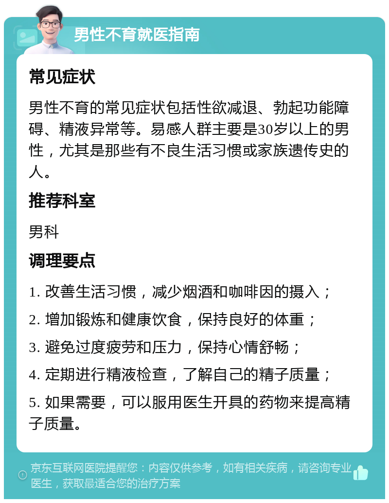 男性不育就医指南 常见症状 男性不育的常见症状包括性欲减退、勃起功能障碍、精液异常等。易感人群主要是30岁以上的男性，尤其是那些有不良生活习惯或家族遗传史的人。 推荐科室 男科 调理要点 1. 改善生活习惯，减少烟酒和咖啡因的摄入； 2. 增加锻炼和健康饮食，保持良好的体重； 3. 避免过度疲劳和压力，保持心情舒畅； 4. 定期进行精液检查，了解自己的精子质量； 5. 如果需要，可以服用医生开具的药物来提高精子质量。