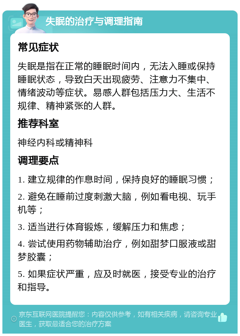 失眠的治疗与调理指南 常见症状 失眠是指在正常的睡眠时间内，无法入睡或保持睡眠状态，导致白天出现疲劳、注意力不集中、情绪波动等症状。易感人群包括压力大、生活不规律、精神紧张的人群。 推荐科室 神经内科或精神科 调理要点 1. 建立规律的作息时间，保持良好的睡眠习惯； 2. 避免在睡前过度刺激大脑，例如看电视、玩手机等； 3. 适当进行体育锻炼，缓解压力和焦虑； 4. 尝试使用药物辅助治疗，例如甜梦口服液或甜梦胶囊； 5. 如果症状严重，应及时就医，接受专业的治疗和指导。