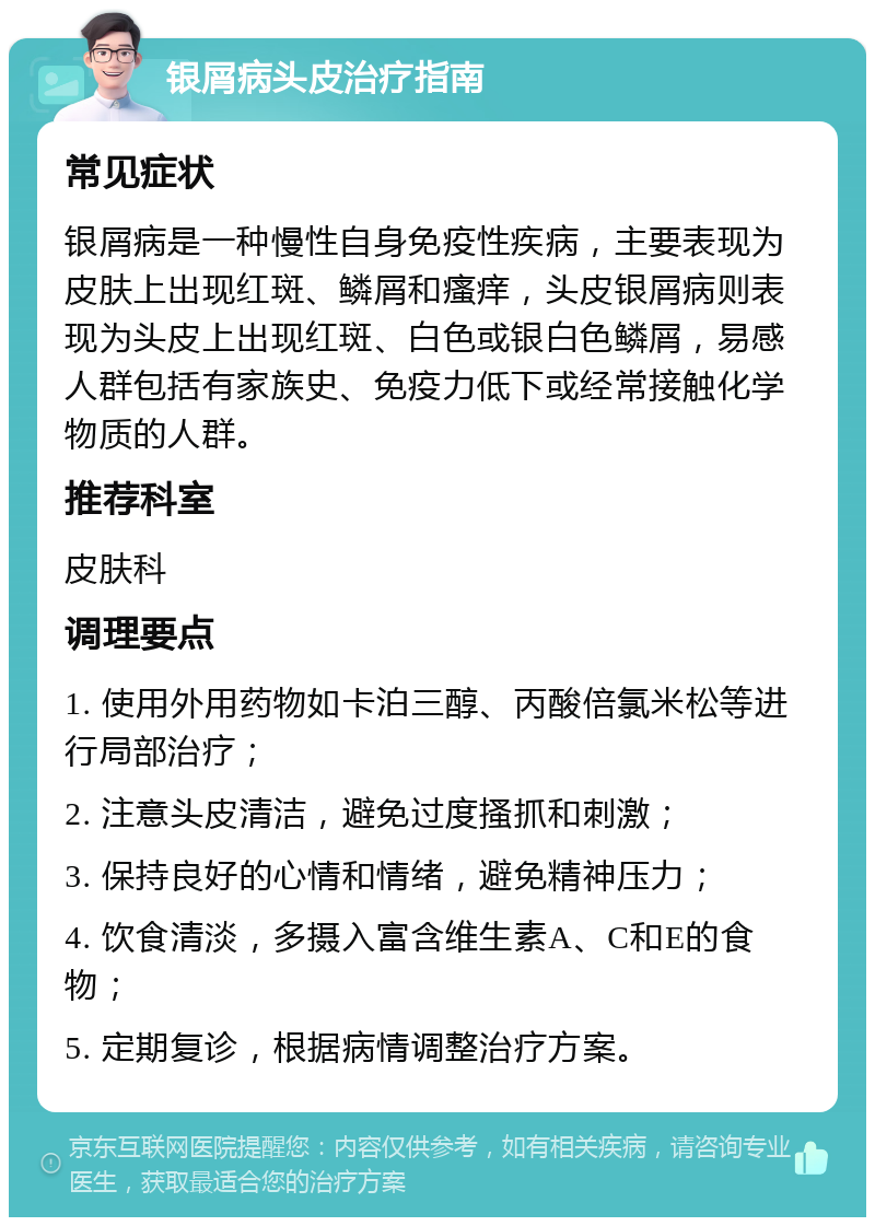 银屑病头皮治疗指南 常见症状 银屑病是一种慢性自身免疫性疾病，主要表现为皮肤上出现红斑、鳞屑和瘙痒，头皮银屑病则表现为头皮上出现红斑、白色或银白色鳞屑，易感人群包括有家族史、免疫力低下或经常接触化学物质的人群。 推荐科室 皮肤科 调理要点 1. 使用外用药物如卡泊三醇、丙酸倍氯米松等进行局部治疗； 2. 注意头皮清洁，避免过度搔抓和刺激； 3. 保持良好的心情和情绪，避免精神压力； 4. 饮食清淡，多摄入富含维生素A、C和E的食物； 5. 定期复诊，根据病情调整治疗方案。