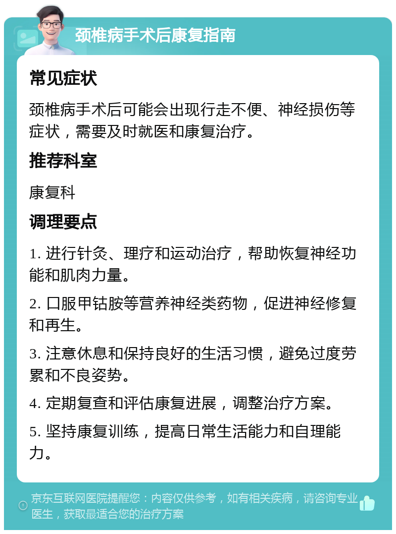 颈椎病手术后康复指南 常见症状 颈椎病手术后可能会出现行走不便、神经损伤等症状，需要及时就医和康复治疗。 推荐科室 康复科 调理要点 1. 进行针灸、理疗和运动治疗，帮助恢复神经功能和肌肉力量。 2. 口服甲钴胺等营养神经类药物，促进神经修复和再生。 3. 注意休息和保持良好的生活习惯，避免过度劳累和不良姿势。 4. 定期复查和评估康复进展，调整治疗方案。 5. 坚持康复训练，提高日常生活能力和自理能力。