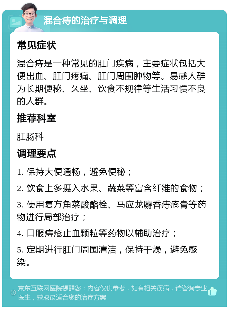 混合痔的治疗与调理 常见症状 混合痔是一种常见的肛门疾病，主要症状包括大便出血、肛门疼痛、肛门周围肿物等。易感人群为长期便秘、久坐、饮食不规律等生活习惯不良的人群。 推荐科室 肛肠科 调理要点 1. 保持大便通畅，避免便秘； 2. 饮食上多摄入水果、蔬菜等富含纤维的食物； 3. 使用复方角菜酸酯栓、马应龙麝香痔疮膏等药物进行局部治疗； 4. 口服痔疮止血颗粒等药物以辅助治疗； 5. 定期进行肛门周围清洁，保持干燥，避免感染。