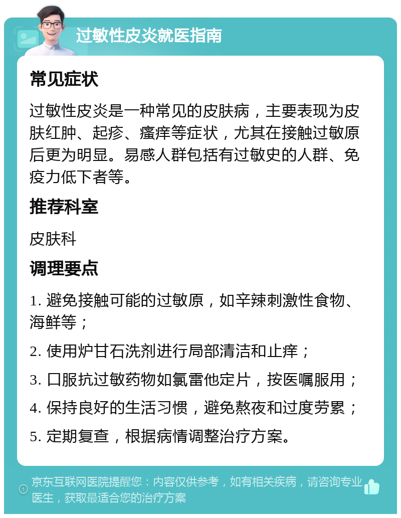 过敏性皮炎就医指南 常见症状 过敏性皮炎是一种常见的皮肤病，主要表现为皮肤红肿、起疹、瘙痒等症状，尤其在接触过敏原后更为明显。易感人群包括有过敏史的人群、免疫力低下者等。 推荐科室 皮肤科 调理要点 1. 避免接触可能的过敏原，如辛辣刺激性食物、海鲜等； 2. 使用炉甘石洗剂进行局部清洁和止痒； 3. 口服抗过敏药物如氯雷他定片，按医嘱服用； 4. 保持良好的生活习惯，避免熬夜和过度劳累； 5. 定期复查，根据病情调整治疗方案。