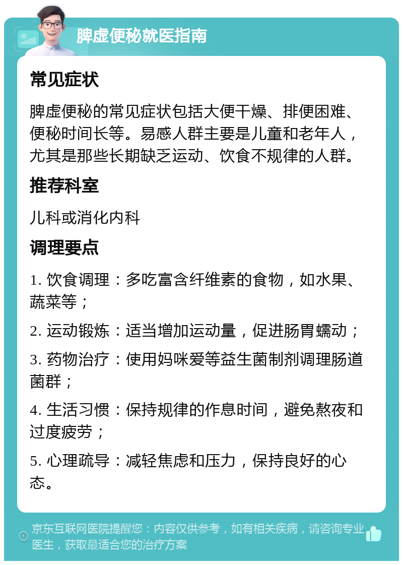 脾虚便秘就医指南 常见症状 脾虚便秘的常见症状包括大便干燥、排便困难、便秘时间长等。易感人群主要是儿童和老年人，尤其是那些长期缺乏运动、饮食不规律的人群。 推荐科室 儿科或消化内科 调理要点 1. 饮食调理：多吃富含纤维素的食物，如水果、蔬菜等； 2. 运动锻炼：适当增加运动量，促进肠胃蠕动； 3. 药物治疗：使用妈咪爱等益生菌制剂调理肠道菌群； 4. 生活习惯：保持规律的作息时间，避免熬夜和过度疲劳； 5. 心理疏导：减轻焦虑和压力，保持良好的心态。