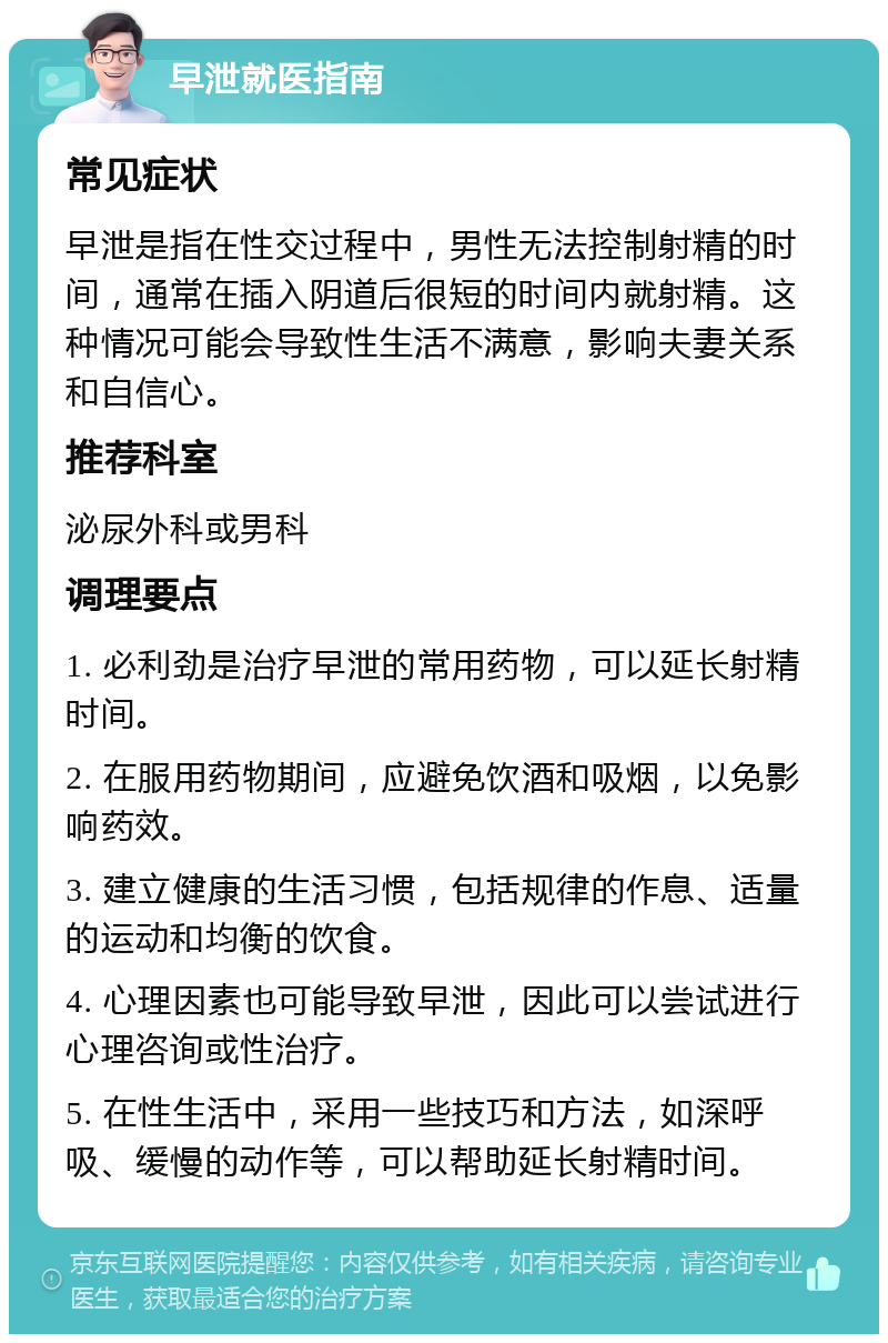 早泄就医指南 常见症状 早泄是指在性交过程中，男性无法控制射精的时间，通常在插入阴道后很短的时间内就射精。这种情况可能会导致性生活不满意，影响夫妻关系和自信心。 推荐科室 泌尿外科或男科 调理要点 1. 必利劲是治疗早泄的常用药物，可以延长射精时间。 2. 在服用药物期间，应避免饮酒和吸烟，以免影响药效。 3. 建立健康的生活习惯，包括规律的作息、适量的运动和均衡的饮食。 4. 心理因素也可能导致早泄，因此可以尝试进行心理咨询或性治疗。 5. 在性生活中，采用一些技巧和方法，如深呼吸、缓慢的动作等，可以帮助延长射精时间。