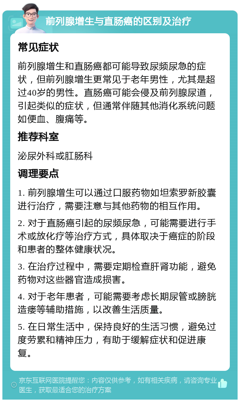 前列腺增生与直肠癌的区别及治疗 常见症状 前列腺增生和直肠癌都可能导致尿频尿急的症状，但前列腺增生更常见于老年男性，尤其是超过40岁的男性。直肠癌可能会侵及前列腺尿道，引起类似的症状，但通常伴随其他消化系统问题如便血、腹痛等。 推荐科室 泌尿外科或肛肠科 调理要点 1. 前列腺增生可以通过口服药物如坦索罗新胶囊进行治疗，需要注意与其他药物的相互作用。 2. 对于直肠癌引起的尿频尿急，可能需要进行手术或放化疗等治疗方式，具体取决于癌症的阶段和患者的整体健康状况。 3. 在治疗过程中，需要定期检查肝肾功能，避免药物对这些器官造成损害。 4. 对于老年患者，可能需要考虑长期尿管或膀胱造瘘等辅助措施，以改善生活质量。 5. 在日常生活中，保持良好的生活习惯，避免过度劳累和精神压力，有助于缓解症状和促进康复。