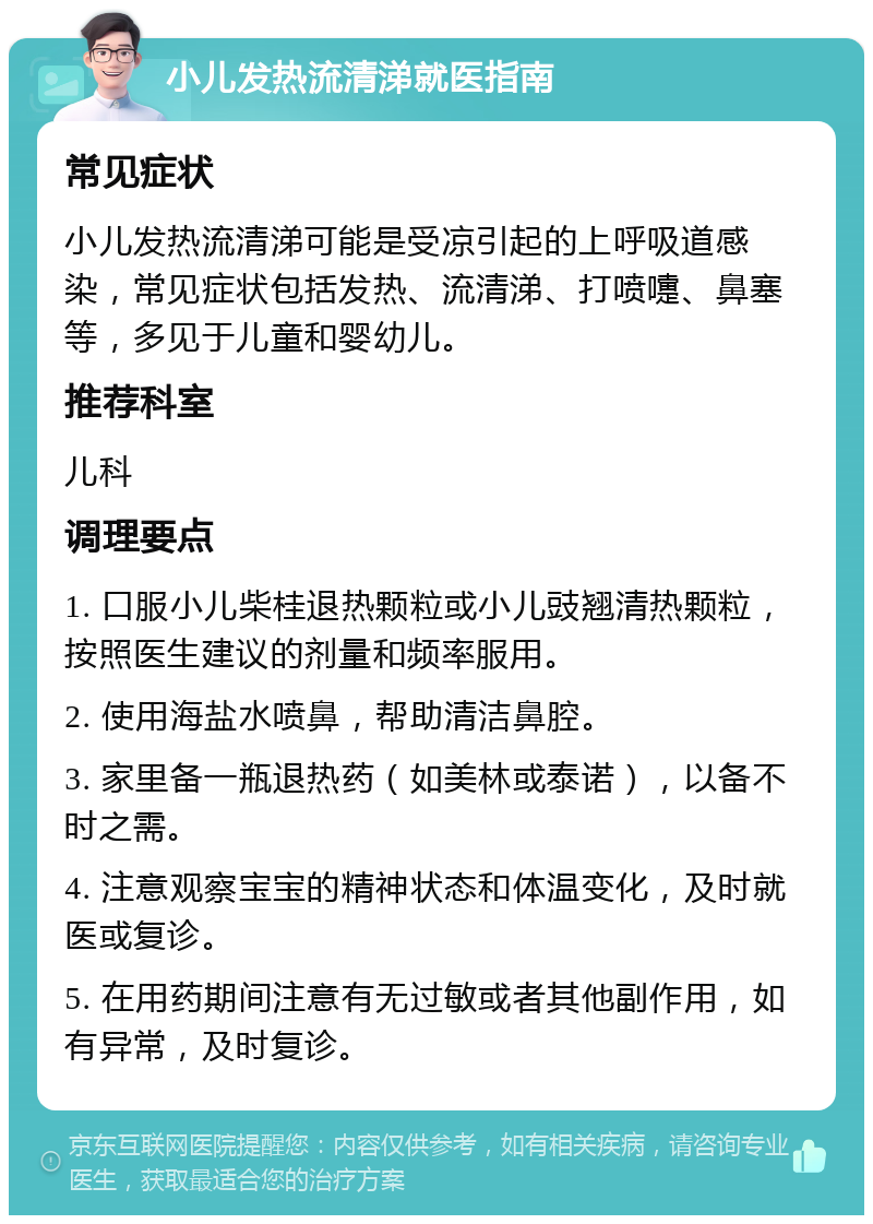 小儿发热流清涕就医指南 常见症状 小儿发热流清涕可能是受凉引起的上呼吸道感染，常见症状包括发热、流清涕、打喷嚏、鼻塞等，多见于儿童和婴幼儿。 推荐科室 儿科 调理要点 1. 口服小儿柴桂退热颗粒或小儿豉翘清热颗粒，按照医生建议的剂量和频率服用。 2. 使用海盐水喷鼻，帮助清洁鼻腔。 3. 家里备一瓶退热药（如美林或泰诺），以备不时之需。 4. 注意观察宝宝的精神状态和体温变化，及时就医或复诊。 5. 在用药期间注意有无过敏或者其他副作用，如有异常，及时复诊。