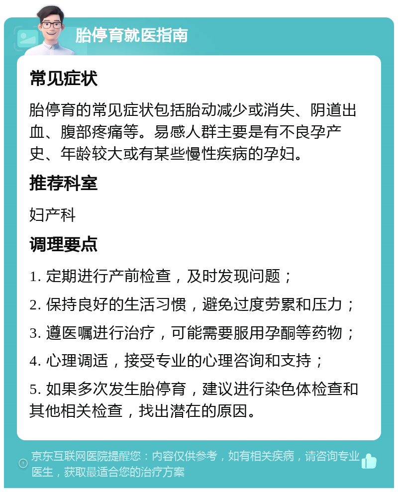 胎停育就医指南 常见症状 胎停育的常见症状包括胎动减少或消失、阴道出血、腹部疼痛等。易感人群主要是有不良孕产史、年龄较大或有某些慢性疾病的孕妇。 推荐科室 妇产科 调理要点 1. 定期进行产前检查，及时发现问题； 2. 保持良好的生活习惯，避免过度劳累和压力； 3. 遵医嘱进行治疗，可能需要服用孕酮等药物； 4. 心理调适，接受专业的心理咨询和支持； 5. 如果多次发生胎停育，建议进行染色体检查和其他相关检查，找出潜在的原因。