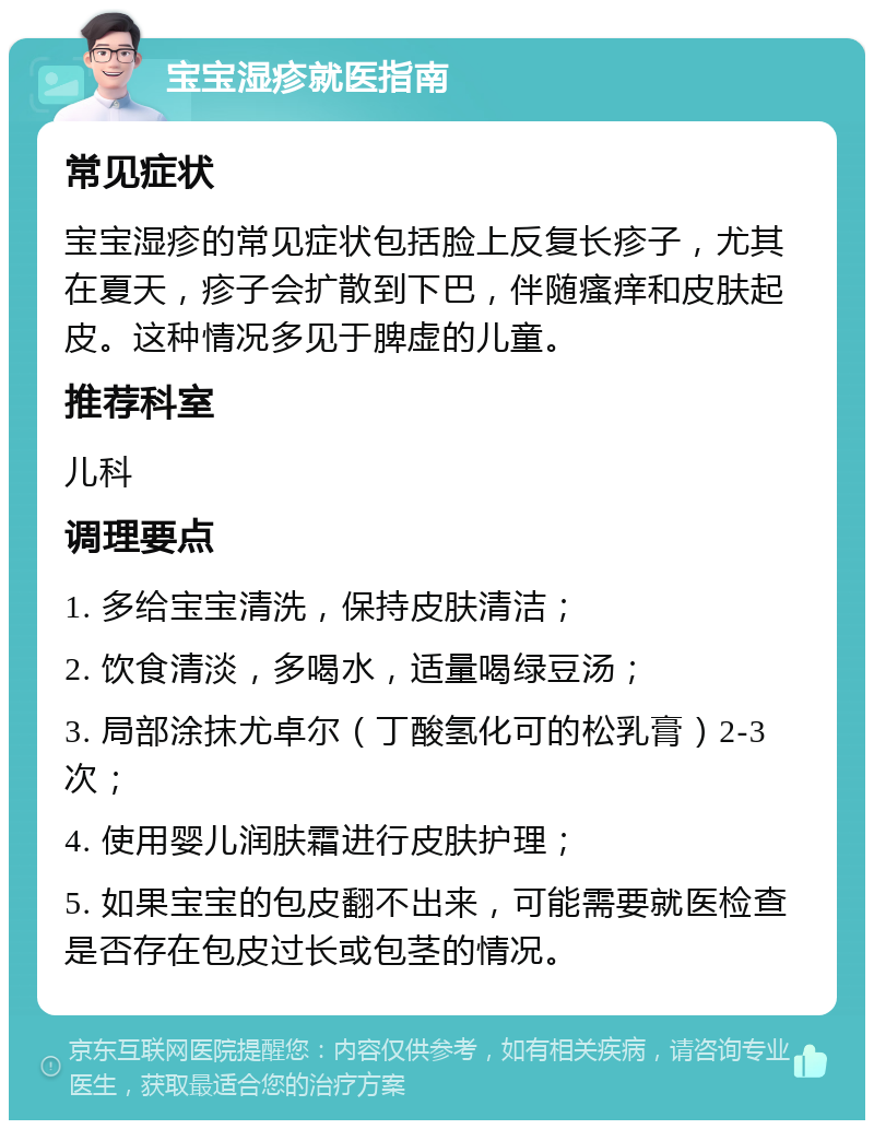 宝宝湿疹就医指南 常见症状 宝宝湿疹的常见症状包括脸上反复长疹子，尤其在夏天，疹子会扩散到下巴，伴随瘙痒和皮肤起皮。这种情况多见于脾虚的儿童。 推荐科室 儿科 调理要点 1. 多给宝宝清洗，保持皮肤清洁； 2. 饮食清淡，多喝水，适量喝绿豆汤； 3. 局部涂抹尤卓尔（丁酸氢化可的松乳膏）2-3次； 4. 使用婴儿润肤霜进行皮肤护理； 5. 如果宝宝的包皮翻不出来，可能需要就医检查是否存在包皮过长或包茎的情况。