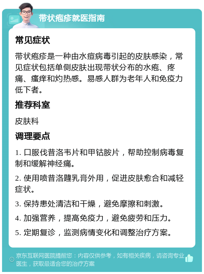 带状疱疹就医指南 常见症状 带状疱疹是一种由水痘病毒引起的皮肤感染，常见症状包括单侧皮肤出现带状分布的水疱、疼痛、瘙痒和灼热感。易感人群为老年人和免疫力低下者。 推荐科室 皮肤科 调理要点 1. 口服伐昔洛韦片和甲钴胺片，帮助控制病毒复制和缓解神经痛。 2. 使用喷昔洛韙乳膏外用，促进皮肤愈合和减轻症状。 3. 保持患处清洁和干燥，避免摩擦和刺激。 4. 加强营养，提高免疫力，避免疲劳和压力。 5. 定期复诊，监测病情变化和调整治疗方案。