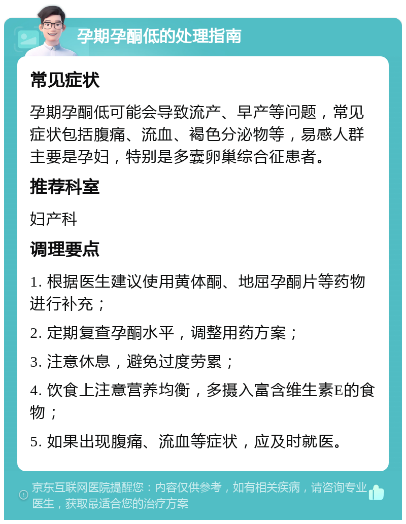 孕期孕酮低的处理指南 常见症状 孕期孕酮低可能会导致流产、早产等问题，常见症状包括腹痛、流血、褐色分泌物等，易感人群主要是孕妇，特别是多囊卵巢综合征患者。 推荐科室 妇产科 调理要点 1. 根据医生建议使用黄体酮、地屈孕酮片等药物进行补充； 2. 定期复查孕酮水平，调整用药方案； 3. 注意休息，避免过度劳累； 4. 饮食上注意营养均衡，多摄入富含维生素E的食物； 5. 如果出现腹痛、流血等症状，应及时就医。