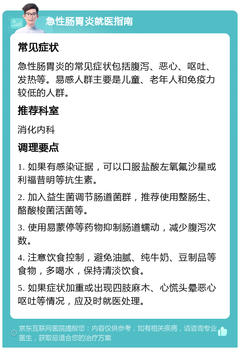 急性肠胃炎就医指南 常见症状 急性肠胃炎的常见症状包括腹泻、恶心、呕吐、发热等。易感人群主要是儿童、老年人和免疫力较低的人群。 推荐科室 消化内科 调理要点 1. 如果有感染证据，可以口服盐酸左氧氟沙星或利福昔明等抗生素。 2. 加入益生菌调节肠道菌群，推荐使用整肠生、酪酸梭菌活菌等。 3. 使用易蒙停等药物抑制肠道蠕动，减少腹泻次数。 4. 注意饮食控制，避免油腻、纯牛奶、豆制品等食物，多喝水，保持清淡饮食。 5. 如果症状加重或出现四肢麻木、心慌头晕恶心呕吐等情况，应及时就医处理。