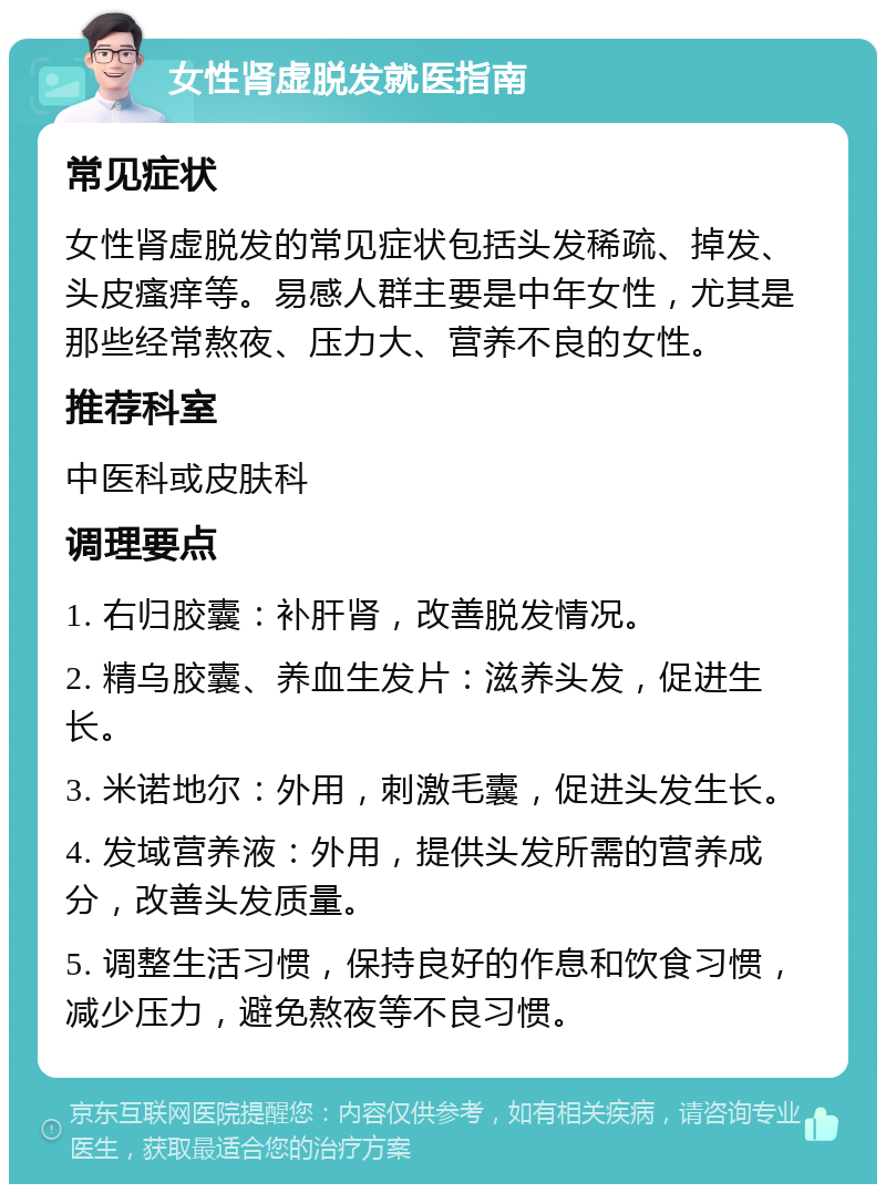 女性肾虚脱发就医指南 常见症状 女性肾虚脱发的常见症状包括头发稀疏、掉发、头皮瘙痒等。易感人群主要是中年女性，尤其是那些经常熬夜、压力大、营养不良的女性。 推荐科室 中医科或皮肤科 调理要点 1. 右归胶囊：补肝肾，改善脱发情况。 2. 精乌胶囊、养血生发片：滋养头发，促进生长。 3. 米诺地尔：外用，刺激毛囊，促进头发生长。 4. 发域营养液：外用，提供头发所需的营养成分，改善头发质量。 5. 调整生活习惯，保持良好的作息和饮食习惯，减少压力，避免熬夜等不良习惯。