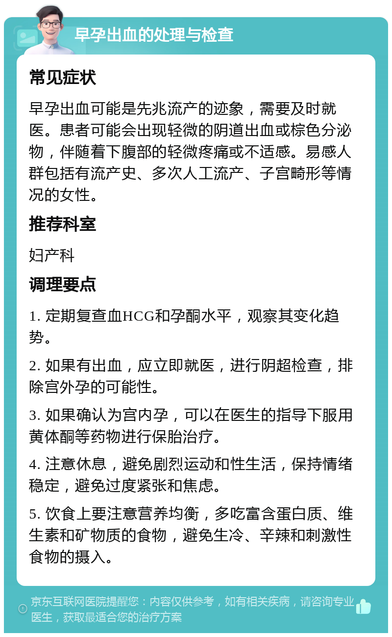 早孕出血的处理与检查 常见症状 早孕出血可能是先兆流产的迹象，需要及时就医。患者可能会出现轻微的阴道出血或棕色分泌物，伴随着下腹部的轻微疼痛或不适感。易感人群包括有流产史、多次人工流产、子宫畸形等情况的女性。 推荐科室 妇产科 调理要点 1. 定期复查血HCG和孕酮水平，观察其变化趋势。 2. 如果有出血，应立即就医，进行阴超检查，排除宫外孕的可能性。 3. 如果确认为宫内孕，可以在医生的指导下服用黄体酮等药物进行保胎治疗。 4. 注意休息，避免剧烈运动和性生活，保持情绪稳定，避免过度紧张和焦虑。 5. 饮食上要注意营养均衡，多吃富含蛋白质、维生素和矿物质的食物，避免生冷、辛辣和刺激性食物的摄入。