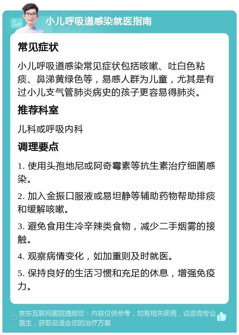 小儿呼吸道感染就医指南 常见症状 小儿呼吸道感染常见症状包括咳嗽、吐白色粘痰、鼻涕黄绿色等，易感人群为儿童，尤其是有过小儿支气管肺炎病史的孩子更容易得肺炎。 推荐科室 儿科或呼吸内科 调理要点 1. 使用头孢地尼或阿奇霉素等抗生素治疗细菌感染。 2. 加入金振口服液或易坦静等辅助药物帮助排痰和缓解咳嗽。 3. 避免食用生冷辛辣类食物，减少二手烟雾的接触。 4. 观察病情变化，如加重则及时就医。 5. 保持良好的生活习惯和充足的休息，增强免疫力。