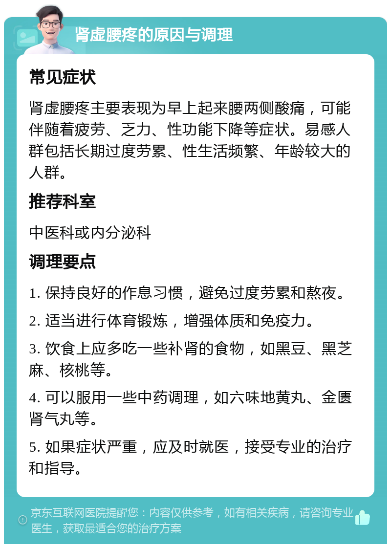 肾虚腰疼的原因与调理 常见症状 肾虚腰疼主要表现为早上起来腰两侧酸痛，可能伴随着疲劳、乏力、性功能下降等症状。易感人群包括长期过度劳累、性生活频繁、年龄较大的人群。 推荐科室 中医科或内分泌科 调理要点 1. 保持良好的作息习惯，避免过度劳累和熬夜。 2. 适当进行体育锻炼，增强体质和免疫力。 3. 饮食上应多吃一些补肾的食物，如黑豆、黑芝麻、核桃等。 4. 可以服用一些中药调理，如六味地黄丸、金匮肾气丸等。 5. 如果症状严重，应及时就医，接受专业的治疗和指导。