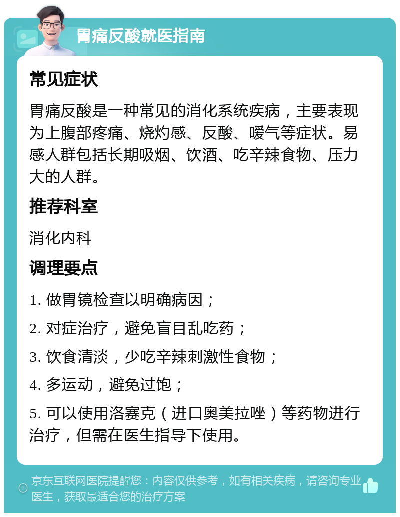 胃痛反酸就医指南 常见症状 胃痛反酸是一种常见的消化系统疾病，主要表现为上腹部疼痛、烧灼感、反酸、嗳气等症状。易感人群包括长期吸烟、饮酒、吃辛辣食物、压力大的人群。 推荐科室 消化内科 调理要点 1. 做胃镜检查以明确病因； 2. 对症治疗，避免盲目乱吃药； 3. 饮食清淡，少吃辛辣刺激性食物； 4. 多运动，避免过饱； 5. 可以使用洛赛克（进口奥美拉唑）等药物进行治疗，但需在医生指导下使用。