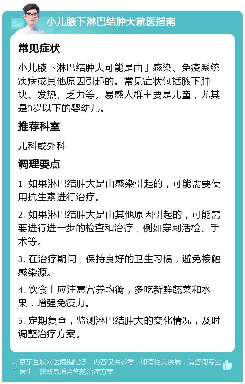 小儿腋下淋巴结肿大就医指南 常见症状 小儿腋下淋巴结肿大可能是由于感染、免疫系统疾病或其他原因引起的。常见症状包括腋下肿块、发热、乏力等。易感人群主要是儿童，尤其是3岁以下的婴幼儿。 推荐科室 儿科或外科 调理要点 1. 如果淋巴结肿大是由感染引起的，可能需要使用抗生素进行治疗。 2. 如果淋巴结肿大是由其他原因引起的，可能需要进行进一步的检查和治疗，例如穿刺活检、手术等。 3. 在治疗期间，保持良好的卫生习惯，避免接触感染源。 4. 饮食上应注意营养均衡，多吃新鲜蔬菜和水果，增强免疫力。 5. 定期复查，监测淋巴结肿大的变化情况，及时调整治疗方案。