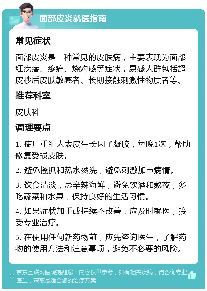 面部皮炎就医指南 常见症状 面部皮炎是一种常见的皮肤病，主要表现为面部红疙瘩、疼痛、烧灼感等症状，易感人群包括超皮秒后皮肤敏感者、长期接触刺激性物质者等。 推荐科室 皮肤科 调理要点 1. 使用重组人表皮生长因子凝胶，每晚1次，帮助修复受损皮肤。 2. 避免搔抓和热水烫洗，避免刺激加重病情。 3. 饮食清淡，忌辛辣海鲜，避免饮酒和熬夜，多吃蔬菜和水果，保持良好的生活习惯。 4. 如果症状加重或持续不改善，应及时就医，接受专业治疗。 5. 在使用任何新药物前，应先咨询医生，了解药物的使用方法和注意事项，避免不必要的风险。