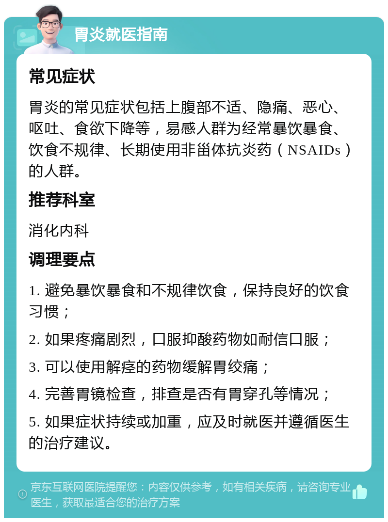 胃炎就医指南 常见症状 胃炎的常见症状包括上腹部不适、隐痛、恶心、呕吐、食欲下降等，易感人群为经常暴饮暴食、饮食不规律、长期使用非甾体抗炎药（NSAIDs）的人群。 推荐科室 消化内科 调理要点 1. 避免暴饮暴食和不规律饮食，保持良好的饮食习惯； 2. 如果疼痛剧烈，口服抑酸药物如耐信口服； 3. 可以使用解痉的药物缓解胃绞痛； 4. 完善胃镜检查，排查是否有胃穿孔等情况； 5. 如果症状持续或加重，应及时就医并遵循医生的治疗建议。